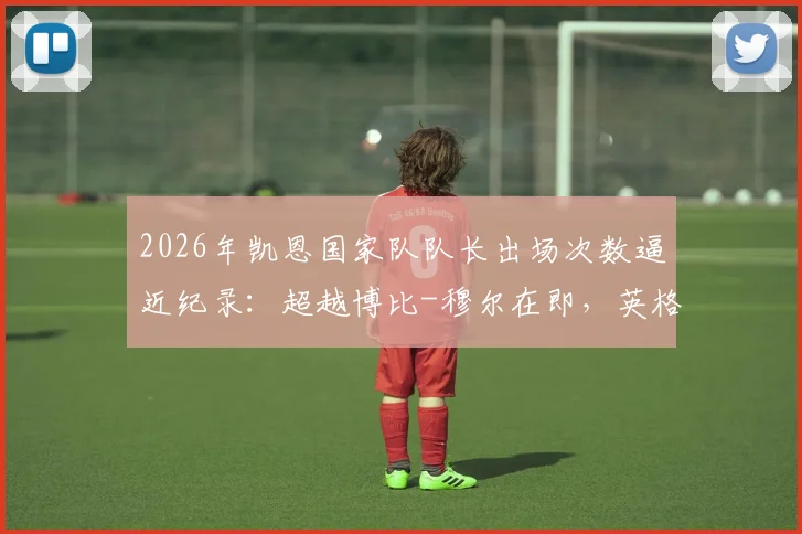 2026年凯恩国家队队长出场次数逼近纪录：超越博比-穆尔在即，英格兰队长历史排名或将更新