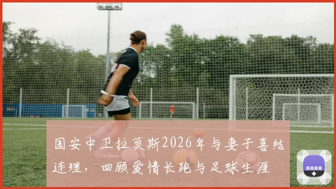 国安中卫拉莫斯2026年与妻子喜结连理,回顾爱情长跑与足球生涯