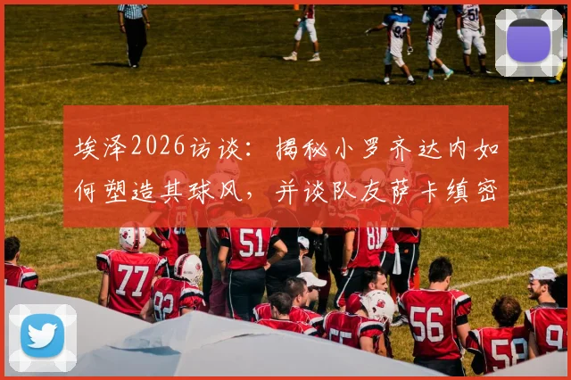 埃泽2026访谈：揭秘小罗齐达内如何塑造其球风，并谈队友萨卡缜密思维