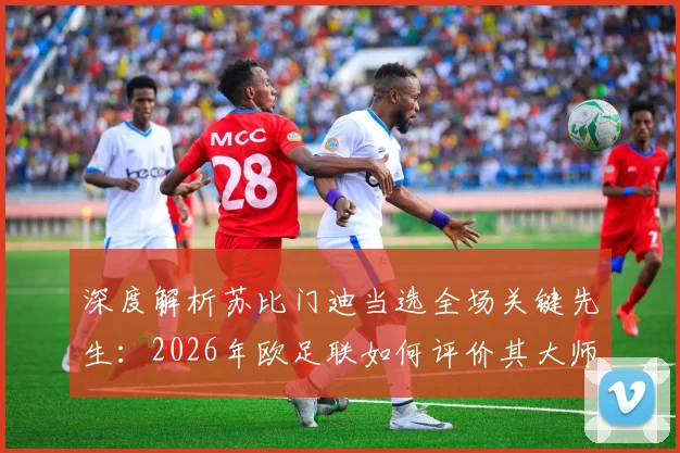 深度解析苏比门迪当选全场关键先生:2026年欧足联如何评价其大师级节奏掌控力与球场统治作用