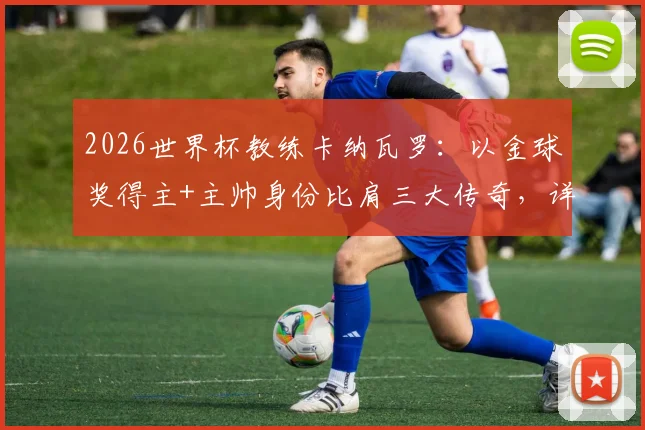 2026世界杯教练卡纳瓦罗：以金球奖得主+主帅身份比肩三大传奇，详解足坛双栖巨星之路